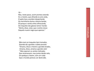 70 –
Mas, neste passo, assim prontos estando
Eis o mestre, que olhando os ares anda,
O apito toca; acordam despertando
Os marinheiros duma e doutra banda;
E﻿ porque o vento vinha refrescando,
Os traquetes das gáveas tomar manda:




                                             Introdução
"Alerta, disse, estai, que o vento cresce
Daquela nuvem negra que aparece."



 71

 Não eram os traquetes bem tomados,
 Quando dá a grande e súbita procela:
 "Amaina, disse o mestre a grandes brados,
  Amaina, disse, amaina a grande vela!
 " Não esperam os ventos indinados
 Que amainassem; mas juntos dando nela,
 Em pedaços a fazem, com um ruído
 Que o mundo pareceu ser destruído.
 