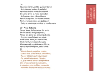 79
Quantos montes, então, que derribaram




                                             Tempestade –
                                              descrição do
As ondas que batiam denodadas!




                                                exterior
Quantas árvores velhas arrancaram
Do vento bravo as fúrias indinadas!
As forçosas raízes não cuidaram
Que nunca para o céu fossem viradas,
Nem as fundas areias que pudessem
Tanto os mares que em cima as revolvessem.

80 - Prece do Gama
Vendo Vasco da Gama que tão perto
Do fim de seu desejo se perdia;
Vendo ora o mar até o inferno aberto,
 Ora com nova fúria ao céu subia,
Confuso de temor, da vida incerto,
Onde nenhum remédio lhe valia,




                                                 Prece do Gama
Chama aquele remédio santo é forte,
Que o impossível pode, desta sorte:
81
"Divina Guarda, angélica, celeste,
 Que os céus, o mar e terra senhoreias;
 Tu, que a todo Israel refúgio deste
 Por metade das águas Eritreias;
Tu, que livraste Paulo e o defendeste
Das Sirtes arenosas e ondas feias,
E guardaste com os filhos o segundo
 Povoador do alagado e vácuo mundo;
 