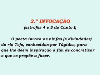 2.ª INVOCAÇÃO (estrofes 4 e 5 do Canto I) O poeta invoca as ninfas (= divindades) do rio Tejo, conhecidas por Tágides, para  que lhe deem inspiração a fim de concretizar  o que se propõe a fazer. 