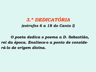 3.ª DEDICATÓRIA (estrofes 6 a 18 do Canto I) O poeta dedica o poema a D. Sebastião, rei da época. Enaltece-o a ponto de conside- rá-lo de origem divina.  
