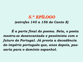 5.ª EPÍLOGO (estrofes 145 a 156 do Canto X) É a parte final do poema. Nela, o poeta mostra-se desencantado e pessimista com o futuro de Portugal. Já previa a decadência do império português que, anos depois, pas- saria para o domínio espanhol. 