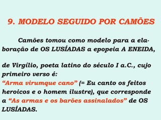 9. MODELO SEGUIDO POR CAMÕES Camões tomou como modelo para a ela- boração de OS LUSÍADAS a epopeia A ENEIDA,  de Virgílio, poeta latino do século I a.C., cujo primeiro verso é: “ Arma virumque cano”  (= Eu canto os feitos heroicos e o homem ilustre), que corresponde a  “As armas e os barões assinalados”  de OS  LUSÍADAS. 