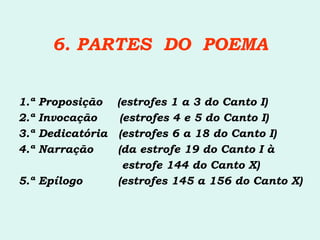 6. PARTES  DO  POEMA 1.ª Proposição  (estrofes 1 a 3 do Canto I) 2.ª Invocação  (estrofes 4 e 5 do Canto I) 3.ª Dedicatória  (estrofes 6 a 18 do Canto I) 4.ª Narração   (da estrofe 19 do Canto I à    estrofe 144 do Canto X) 5.ª Epílogo   (estrofes 145 a 156 do Canto X)   