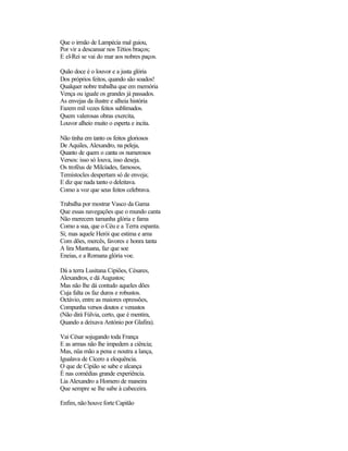 Que o irmão de Lampécia mal guiou,
Por vir a descansar nos Tétios braços;
E el-Rei se vai do mar aos nobres paços.

Quão doce é o louvor e a justa glória
Dos próprios feitos, quando são soados!
Qualquer nobre trabalha que em memória
Vença ou iguale os grandes já passados.
As envejas da ilustre e alheia história
Fazem mil vezes feitos sublimados.
Quem valerosas obras exercita,
Louvor alheio muito o esperta e incita.

Não tinha em tanto os feitos gloriosos
De Aquiles, Alexandro, na peleja,
Quanto de quem o canta os numerosos
Versos: isso só louva, isso deseja.
Os troféus de Milcíades, famosos,
Temístocles despertam só de enveja;
E diz que nada tanto o deleitava.
Como a voz que seus feitos celebrava.

Trabalha por mostrar Vasco da Gama
Que essas navegações que o mundo canta
Não merecem tamanha glória e fama
Como a sua, que o Céu e a Terra espanta.
Si; mas aquele Herói que estima e ama
Com dões, mercês, favores e honra tanta
A lira Mantuana, faz que soe
Eneias, e a Romana glória voe.

Dá a terra Lusitana Cipiões, Césares,
Alexandros, e dá Augustos;
Mas não lhe dá contudo aqueles dões
Cuja falta os faz duros e robustos.
Octávio, entre as maiores opressões,
Compunha versos doutos e venustos
(Não dirá Fúlvia, certo, que é mentira,
Quando a deixava António por Glafira).

Vai César sojugando toda França
E as armas não lhe impedem a ciência;
Mas, nüa mão a pena e noutra a lança,
Igualava de Cícero a eloquência.
O que de Cipião se sabe e alcança
É nas comédias grande experiência.
Lia Alexandro a Homero de maneira
Que sempre se lhe sabe à cabeceira.

Enfim, não houve forte Capitão
 
