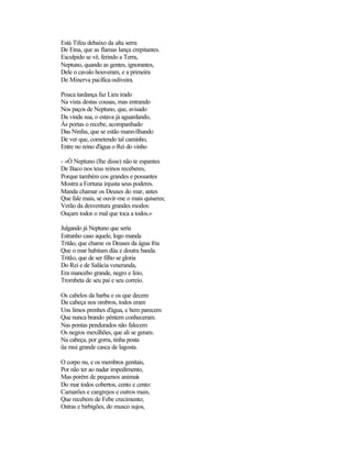 Está Tifeu debaixo da alta serra
De Etna, que as flamas lança crepitantes.
Esculpido se vê, ferindo a Terra,
Neptuno, quando as gentes, ignorantes,
Dele o cavalo houveram, e a primeira
De Minerva pacífica ouliveira.

Pouca tardança faz Lieu irado
Na vista destas cousas, mas entrando
Nos paços de Neptuno, que, avisado
Da vinda sua, o estava já aguardando,
Às portas o recebe, acompanhado
Das Ninfas, que se estão maravilhando
De ver que, cometendo tal caminho,
Entre no reino d'água o Rei do vinho

- «Ó Neptuno (lhe disse) não te espantes
De Baco nos teus reinos receberes,
Porque também cos grandes e possantes
Mostra a Fortuna injusta seus poderes.
Manda chamar os Deuses do mar, antes
Que fale mais, se ouvir-me o mais quiseres;
Verão da desventura grandes modos:
Ouçam todos o mal que toca a todos.»

Julgando já Neptuno que seria
Estranho caso aquele, logo manda
Tritão, que chame os Deuses da água fria
Que o mar habitam düa e doutra banda.
Tritão, que de ser filho se gloria
Do Rei e de Salácia veneranda,
Era mancebo grande, negro e feio,
Trombeta de seu pai e seu correio.

Os cabelos da barba e os que decem
Da cabeça nos ombros, todos eram
Uns limos prenhes d'água, e bem parecem
Que nunca brando pêntem conheceram.
Nas pontas pendurados não falecem
Os negros mexilhões, que ali se geram.
Na cabeça, por gorra, tinha posta
üa mui grande casca de lagosta.

O corpo nu, e os membros genitais,
Por não ter ao nadar impedimento,
Mas porém de pequenos animais
Do mar todos cobertos, cento e cento:
Camarões e cangrejos e outros mais,
Que recebem de Febe crecimento;
Ostras e birbigões, do musco sujos,
 