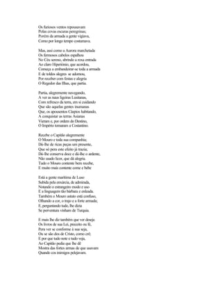 Os furiosos ventos repousavam
Polas covas escuras peregrinas;
Porém da armada a gente vigiava,
Como por longo tempo costumava.

Mas, assi como a Aurora marchetada
Os fermosos cabelos espalhou
No Céu sereno, abrindo a roxa entrada
Ao claro Hiperiónio, que acordou,
Começa a embandeirar-se toda a armada
E de toldos alegres se adornou,
Por receber com festas e alegria
O Regedor das Ilhas, que partia.

Partia, alegremente navegando,
A ver as naus ligeiras Lusitanas,
Com refresco da terra, em si cuidando
Que são aquelas gentes inumanas
Que, os apousentos Cáspios habitando,
A conquistar as terras Asianas
Vieram e, por ordem do Destino,
O Império tomaram a Costantino.

Recebe o Capitão alegremente
O Mouro e toda sua companhia;
Dá-lhe de ricas peças um presente,
Que só pera este efeito já trazia;
Dá-lhe conserva doce e dá-lhe o ardente,
Não usado licor, que dá alegria.
Tudo o Mouro contente bem recebe,
E muito mais contente come e bebe

Está a gente marítima de Luso
Subida pela enxárcia, de admirada,
Notando o estrangeiro modo e uso
E a linguagem tão bárbara e enleada.
Também o Mouro astuto está confuso,
Olhando a cor, o trajo e a forte armada;
E, perguntando tudo, lhe dizia
Se porventura vinham de Turquia.

E mais lhe diz também que ver deseja
Os livros de sua Lei, preceito ou fé,
Pera ver se conforme à sua seja,
Ou se são dos de Cristo, como crê;
E por que tudo note e tudo veja,
Ao Capitão pedia que lhe dê
Mostra das fortes armas de que usavam
Quando cos inimigos pelejavam.
 