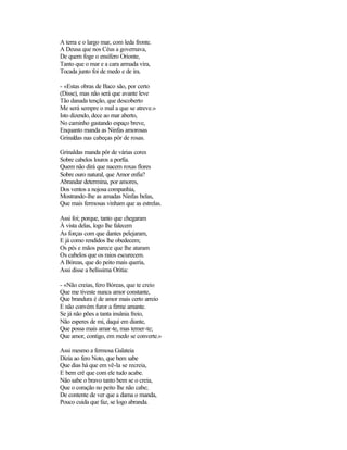 A terra e o largo mar, com leda fronte.
A Deusa que nos Céus a governava,
De quem foge o ensífero Orionte,
Tanto que o mar e a cara armada vira,
Tocada junto foi de medo e de ira.

- «Estas obras de Baco são, por certo
(Disse), mas não será que avante leve
Tão danada tenção, que descoberto
Me será sempre o mal a que se atreve.»
Isto dizendo, dece ao mar aberto,
No caminho gastando espaço breve,
Enquanto manda as Ninfas amorosas
Grinaldas nas cabeças pôr de rosas.

Grinaldas manda pôr de várias cores
Sobre cabelos louros a porfia.
Quem não dirá que nacem roxas flores
Sobre ouro natural, que Amor enfia?
Abrandar determina, por amores,
Dos ventos a nojosa companhia,
Mostrando-lhe as amadas Ninfas belas,
Que mais fermosas vinham que as estrelas.

Assi foi; porque, tanto que chegaram
À vista delas, logo lhe falecem
As forças com que dantes pelejaram,
E já como rendidos lhe obedecem;
Os pés e mãos parece que lhe ataram
Os cabelos que os raios escurecem.
A Bóreas, que do peito mais queria,
Assi disse a belíssima Oritia:

- «Não creias, fero Bóreas, que te creio
Que me tiveste nunca amor constante,
Que brandura é de amor mais certo arreio
E não convém furor a firme amante.
Se já não pões a tanta insânia freio,
Não esperes de mi, daqui em diante,
Que possa mais amar-te, mas temer-te;
Que amor, contigo, em medo se converte.»

Assi mesmo a fermosa Galateia
Dizia ao fero Noto, que bem sabe
Que dias há que em vê-la se recreia,
E bem crê que com ele tudo acabe.
Não sabe o bravo tanto bem se o creia,
Que o coração no peito lhe não cabe;
De contente de ver que a dama o manda,
Pouco cuida que faz, se logo abranda.
 