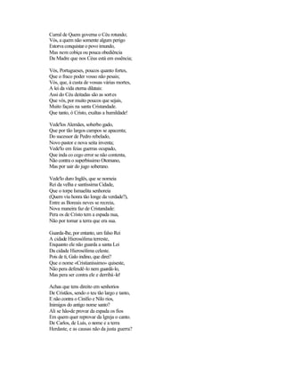 Curral de Quem governa o Céu rotundo;
Vós, a quem não somente algum perigo
Estorva conquistar o povo imundo,
Mas nem cobiça ou pouca obediência
Da Madre que nos Céus está em essência;

Vós, Portugueses, poucos quanto fortes,
Que o fraco poder vosso não pesais;
Vós, que, à custa de vossas várias mortes,
A lei da vida eterna dilatais:
Assi do Céu deitadas são as sortes
Que vós, por muito poucos que sejais,
Muito façais na santa Cristandade.
Que tanto, ó Cristo, exaltas a humildade!

Vede'los Alemães, soberbo gado,
Que por tão largos campos se apacenta;
Do sucessor de Pedro rebelado,
Novo pastor e nova seita inventa;
Vede'lo em feias guerras ocupado,
Que inda co cego error se não contenta,
Não contra o superbíssimo Otomano,
Mas por sair do jugo soberano.

Vede'lo duro Inglês, que se nomeia
Rei da velha e santíssima Cidade,
Que o torpe Ismaelita senhoreia
(Quem viu honra tão longe da verdade?),
Entre as Boreais neves se recreia,
Nova maneira faz de Cristandade:
Pera os de Cristo tem a espada nua,
Não por tomar a terra que era sua.

Guarda-lhe, por entanto, um falso Rei
A cidade Hierosólima terreste,
Enquanto ele não guarda a santa Lei
Da cidade Hierosólima celeste.
Pois de ti, Galo indino, que direi?
Que o nome «Cristianíssimo» quiseste,
Não pera defendê-lo nem guardá-lo,
Mas pera ser contra ele e derribá -lo!

Achas que tens direito em senhorios
De Cristãos, sendo o teu tão largo e tanto,
E não contra o Cinífio e Nilo rios,
Inimigos do antigo nome santo?
Ali se hão-de provar da espada os fios
Em quem quer reprovar da Igreja o canto.
De Carlos, de Luís, o nome e a terra
Herdaste, e as causas não da justa guerra?
 