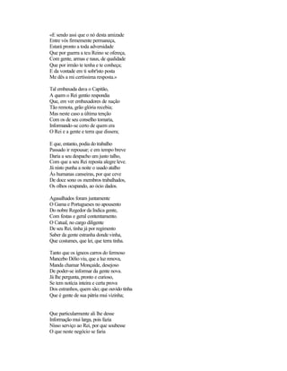 «E sendo assi que o nó desta amizade
Entre vós firmemente permaneça,
Estará pronto a toda adversidade
Que por guerra a teu Reino se ofereça,
Com gente, armas e naus, de qualidade
Que por irmão te tenha e te conheça;
E da vontade em ti sobr'isto posta
Me dês a mi certíssima resposta.»

Tal embaxada dava o Capitão,
A quem o Rei gentio respondia
Que, em ver embaxadores de nação
Tão remota, grão glória recebia;
Mas neste caso a última tenção
Com os de seu conselho tomaria,
Informando-se certo de quem era
O Rei e a gente e terra que dissera;

E que, entanto, podia do trabalho
Passado ir repousar; e em tempo breve
Daria a seu despacho um justo talho,
Com que a seu Rei reposta alegre leve.
Já nisto punha a noite o usado atalho
Ás humanas canseiras, por que ceve
De doce sono os membros trabalhados,
Os olhos ocupando, ao ócio dados.

Agasalhados foram juntamente
O Gama e Portugueses no apousento
Do nobre Regedor da Indica gente,
Com festas e geral contentamento.
O Catual, no cargo diligente
De seu Rei, tinha já por regimento
Saber da gente estranha donde vinha,
Que costumes, que lei, que terra tinha.

Tanto que os ígneos carros do fermoso
Mancebo Délio viu, que a luz renova,
Manda chamar Monçaide, desejoso
De poder-se informar da gente nova.
Já lhe pergunta, pronto e curioso,
Se tem notícia inteira e certa prova
Dos estranhos, quem são; que ouvido tinha
Que é gente de sua pátria mui vizinha;


Que particularmente ali lhe desse
Informação mui larga, pois fazia
Nisso serviço ao Rei, por que soubesse
O que neste negócio se faria
 