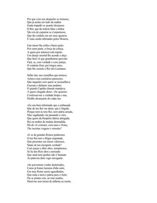 Por que com seu despacho se tornasse,
Que já sentia em tudo da malina
Gente impedir-se quanto desejasse.
O Rei, que da notícia falsa e indina
São era de espantar se s'espantasse,
Que tão crédulo era em seus agouros,
E mais sendo afirmados pelos Mouros,

Este temor lhe esfria o baixo peito.
Por outra parte, a força da cobiça,
A quem por natureza está sujeito,
Um desejo imortal lhe acende e atiça:
Que bem vê que grandíssimo proveito
Fará, se, com verdade e com justiça,
O contrato fizer, por longos anos,
Que lhe comete o Rei dos Lusitanos.

Sobre isto, nos conselhos que tomava,
Achava mui contrários pareceres;
Que naqueles com quem se aconselhava
Executa o dinheiro seus poderes.
O grande Capitão chamar mandava,
A quem chegado disse:- «Se quiseres
Confessar-me a verdade limpa e nua,
Perdão alcançarás da culpa tua.

«Eu sou bem informado que a embaxada
Que de teu Rei me deste, que é fingida;
Porque nem tu tens Rei, nem pátria amada,
Mas vagabundo vás passando a vida.
Que quem da Hespéria última alongada,
Rei ou senhor de insânia desmedida,
Há-de vir cometer, com naus e frotas,
Tão incertas viagens e remotas?

«E se de grandes Reinos poderosos
O teu Rei tem a Régia majestade,
Que presentes me trazes valerosos,
Sinais de tua incógnita verdade?
Com peças e dões altos, sumptuosos,
Se lia dos Reis altos a amizade;
Que sinal nem penhor não é bastante
As palavras dum vago navegante.

«Se porventura vindes desterrados,
Como já foram homens d'alta sorte,
Em meu Reino sereis agasalhados,
Que toda a terra é pátria pera o forte;
Ou se piratas sois, ao mar usados,
Dizei-mo sem temor de infâmia ou morte,
 