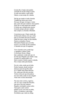 Comete-lhe o Gentio outro partido,
Temendo de seu Rei castigo ou pena
Se sabe esta malícia, a qual asinha
Saberá, se mais tempo ali o detinha.

Diz-lhe que mande vir toda a fazenda
Vendíbil que trazia, pera a terra,
Pera que, devagar, se troque e venda;
Que, quem não quer comércio, busca guerra.
Posto que os maus propó sitos entenda
O Gama, que o danado peito encerra,
Consente, porque sabe por verdade
Que compra co a fazenda a liberdade.

Concertam-se que o Negro mande dar
Embarcações idóneas com que venha;
Que os seus batéis não quer aventurar
Onde lhos tome o imigo, ou lhos detenha.
Partem as almadias a buscar
Mercadoria Hispana que convenha;
Escreve a seu irmão que lhe mandasse
A fazenda com que se resgatasse.

Vem a fazenda a terra, aonde logo
A agasalhou o infame Catual;
Co ela ficam Álvaro e Diogo,
Que a pudessem vender pelo que val.
Se mais que obrigação, que mando e rogo,
No peito vil o prémio pode e val,
Bem o mostra o Gentio a quem o entenda,
Pois o Gama soltou pela fazenda.

Por ela o solta, crendo que ali tinha
Penhor bastante, donde recebesse
Interesse maior do que lhe vinha
Se o Capitão mais tempo detivesse.
Ele, vendo que já lhe não convinha
Tornar a terra, por que não pudesse
Ser mais retido, sendo às naus chegado
Nelas estar se deixa descansado.

Nas naus estar se deixa, vagaroso,
Até ver o que o tempo lhe descobre;
Que não se fia já do cobiçoso
Regedor, corrompido e pouco nobre.
Veja agora o juízo curioso
Quanto no rico, assi como no pobre,
Pode o vil interesse e sede imiga
Do dinheiro, que a tudo nos obriga.
 