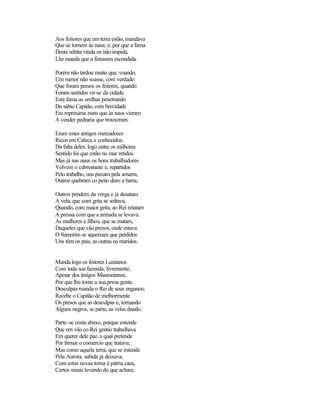 Aos feitores que em terra estão, mandava
Que se tornem às naus; e, por que a fama
Desta súbita vinda os não impida,
Lhe manda que a fizessem escondida.

Porém não tardou muito que, voando,
Um rumor não soasse, com verdade:
Que foram presos os feitores, quando
Foram sentidos vir-se da cidade.
Esta fama as orelhas penetrando
Do sábio Capitão, com brevidade
Faz represária nuns que às naus vieram
A vender pedraria que trouxeram.

Eram estes antigos mercadores
Ricos em Calecu e conhecidos;
Da falta deles, logo entre os milhores
Sentido foi que estão no mar retidos.
Mas já nas naus os bons trabalhadores
Volvem o cabrestante e, repartidos
Pelo trabalho, uns puxam pela amarra,
Outros quebram co peito duro a barra,

Outros pendem da verga e já desatam
A vela, que com grita se soltava,
Quando, com maior grita, ao Rei relatam
A pressa com que a armada se levava.
As mulheres e filhos, que se matam,
Daqueles que vão presos, onde estava
O Samorim se aqueixam que perdidos
Uns têm os pais, as outras os maridos.


Manda logo os feitores Lusitanos
Com toda sua fazenda, livremente,
Apesar dos imigos Maumetanos,
Por que lhe torne a sua presa gente.
Desculpas manda o Rei de seus enganos;
Recebe o Capitão de melhormente
Os presos que as desculpas e, tornando
Alguns negros, se parte, as velas dando.

Parte-se costa abaxo, porque entende
Que em vão co Rei gentio trabalhava
Em querer dele paz, a qual pretende
Por firmar o comércio que tratava;
Mas como aquela terra, que se estende
Pela Aurora, sabida já deixava,
Com estas novas torna à pátria cara,
Certos sinais levando do que achara.
 