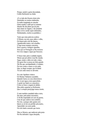 Porque, saindo a gente descuidada,
Caïrão fàcilmente na cilada.

«E se inda não ficarem deste jeito
Destruídos ou mortos totalmente,
Eu tenho imaginada no conceito
Outra manha e ardil que te contente:
Manda-lhe dar piloto que de jeito
Seja astuto no engano, e tão prudente
Que os leve aonde sejam destruídos,
Desbaratados, mortos ou perdidos.»

Tanto que estas palavras acabou
O Mouro, nos tais casos sábio e velho,
Os braços pelo colo lhe lançou,
Agradecendo muito o tal conselho;
E logo nesse instante concertou
Pera a guerra o belígero aparelho,
Pera que ao Português se lhe tornasse
Em roxo sangue a água que buscasse.

E busca mais, pera o cuidado engano,
Mouro que por piloto à nau lhe mande,
Sagaz, astuto e sábio em todo o dano,
De quem fiar se possa um feito grande.
Diz-lhe que, acompanhando o Lusitano,
Por tais costas e mares co ele ande,
Que, se daqui escapar, que lá diante
Vá cair onde nunca se alevante.

Já o raio Apolíneo visitava
Os Montes Nabateios acendido,
Quando Gama cos seus determinava
De vir por água a terra apercebido.
A gente nos batéis se concertava
Como se fosse o engano já sabido;
Mas pôde suspeitar-se facilmente,
Que o coração pres[s]ago nunca mente.

E mais também mandado tinha a terra,
De antes, pelo piloto necessário,
E foi-lhe respondido em som de guerra,
Caso do que cuidava mui contrário.
Por isto, e porque sabe quanto erra
Quem se crê de seu pérfido adversário,
Apercebido vai como podia
Em três batéis somente que trazia.

Mas os Mouros, que andavam pela praia
Por lhe defender a água desejada,
 