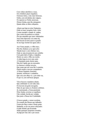 Com vinhos odoríferos e rosas,
Em cristalinos paços singulares,
Fermosos leitos, e elas mais fermosas;
Enfim, com mil deleites não vulgares,
Os esperem as Ninfas amorosas,
D'amor feridas, pera lhe entregarem
Quanto delas os olhos cobiçarem.

«Quero que haja no reino Neptunino,
Onde eu nasci, progénie forte e bela;
E tome exemplo o mundo vil, malino,
Que contra tua potência se rebela,
Por que entendam que muro Adamantino
Nem triste hipocrisia val contra ela;
Mal haverá na terra quem se guarde
Se teu fogo imortal nas águas arde.»

Assi Vénus propôs; e o filho inico,
Pera lhe obedecer, já se apercebe:
Manda trazer o arco ebúrneo rico,
Onde as setas de ponta de ouro embebe.
Com gesto ledo a Cípria, e impudico,
Dentro no carro o filho seu recebe;
A rédea larga às aves cujo canto
A Faetonteia morte chorou tanto.
Mas diz Cupido que era necessária
üa famosa e célebre terceira,
Que, posto que mil vezes lhe é contrária,
Outras muitas a tem por companheira:
A Deusa Giganteia, temerária,
Jactante, mentirosa e verdadeira,
Que com cem olhos vê, e, por onde voa,
O que vê, com mil bocas apregoa.

Vão-a buscar e mandam-a diante,
Que celebrando vá com tuba clara
Os louvores da gente navegante,
Mais do que nunca os d'outrem celebrara.
Já, murmurando, a Fama penetrante
Pelas fundas cavernas se espalhara;
Fala verdade, havida por verdade,
Que junto a Deusa traz Credulidade.

O louvor grande, o rumor excelente,
No coração dos Deuses que indinados
Foram por Baco contra a ilustre gente,
Mudando, os fez um pouco afeiçoados.
O peito feminil, que levemente
Muda quaisquer propósitos tomados,
Já julga por mau zelo e por crueza
 