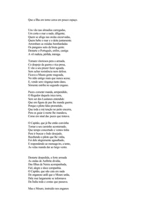 Que a Ilha em torno cerca em pouco espaço.


Uns vão nas almadias carregadas,
Um corta o mar a nado, diligente;
Quem se afoga nas ondas encurvadas,
Quem bebe o mar e o deita juntamente.
Arrombam as miúdas bombardadas
Os pangaios sutis da bruta gente.
Destarte o Português, enfim, castiga
A vil malícia, pérfida, inimiga.

Tornam vitoriosos pera a armada,
Co despojo da guerra e rica presa,
E vão a seu prazer fazer aguada,
Sem achar resistência nem defesa.
Ficava a Maura gente magoada,
No ódio antigo mais que nunca acesa;
E, vendo sem vingança tanto dano,
Sòmente estriba no segundo engano.

Pazes cometer manda, arrependido,
O Regedor daquela inica terra,
Sem ser dos Lusitanos entendido
Que em figura de paz lhe manda guerra;
Porque o piloto falso prometido,
Que toda a má tenção no peito encerra,
Pera os guiar à morte lhe mandava,
Como em sinal das pazes que tratava.

O Capitão, que já lhe então convinha
Tornar a seu caminho acostumado,
Que tempo concertado e ventos tinha
Pera ir buscar o Indo desejado,
Recebendo o piloto que lhe vinha,
Foi dele alegremente agasalhado,
E respondendo ao mensageiro, a tento,
As velas manda dar ao largo vento.


Destarte despedida, a forte armada
As ondas de Anfítrite dividia,
Das filhas de Nereu acompanhada,
Fiel, alegre e doce companhia.
O Capitão, que não caía em nada
Do enganoso ardil que o Mouro urdia,
Dele mui largamente se informava
Da Índia toda e costas que passava.

Mas o Mouro, instruído nos enganos
 
