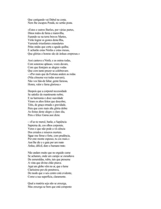 Que castigando vai Dabul na costa;
Nem lhe escapou Pondá, no sertão posta.

«Estes e outros Barões, por várias partes,
Dinos todos de fama e maravilha,
Fazendo-se na terra bravos Martes,
Virão lograr os gostos desta Ilha,
Varrendo triunfantes estandartes
Pelas ondas que corta a aguda quilha;
E acharão estas Ninfas e estas mesas,
Que glórias e honras são de árduas empresas.»

Assi cantava a Ninfa; e as outras todas,
Com sonoroso aplauso, vozes davam,
Com que festejam as alegres vodas
Que com tanto prazer se celebravam.
- «Por mais que da Fortuna andem as rodas
(Nüa cônsona voz todas soavam),
Não vos hão-de faltar, gente famosa,
Honra, valor e fama gloriosa.»

Despois que a corporal necessidade
Se satisfez do mantimento nobre,
E na harmonia e doce suavidade
Viram os altos feitos que descobre,
Tétis, de graça ornada e gravidade,
Pera que com mais alta glória dobre
As festas deste alegre e claro dia,
Pera o felice Gama assi dizia:

- «Faz-te mercê, barão, a Sapiência
Suprema de, cos olhos corporais,
Veres o que não pode a vã ciência
Dos errados e míseros mortais.
Sigue-me firme e forte, com prudência,
Por este monte espesso, tu cos mais.»
Assi lhe diz e o guia por um mato
Árduo, difícil, duro a humano trato.

Não andam muito que no erguido cume
Se acharam, onde um campo se esmaltava
De esmeraldas, rubis, tais que presume
A vista que divino chão pisava.
Aqui um globo vêm no ar, que o lume
Claríssimo por ele penetrava,
De modo que o seu centro está evidente,
Como a sua superfícia, claramente.

Qual a matéria seja não se enxerga,
Mas enxerga-se bem que está composto
 