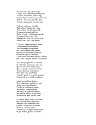 De vários orbes, que a Divina verga
Compôs, e um centro a todos só tem posto.
Volvendo, ora se abaxe, agora se erga,
Nunca s’ergue ou se abaxa, e um mesmo rosto
Por toda a parte tem; e em toda a parte
Começa e acaba, enfim, por divina arte,

Uniforme, perfeito, em si sustido,
Qual, enfim, o Arquetipo que o criou.
Vendo o Gama este globo, comovido
De espanto e de desejo ali ficou.
Diz-lhe a Deusa: - «O transunto, reduzido
Em pequeno volume, aqui te dou
Do Mundo aos olhos teus, pera que vejas
Por onde vás e irás e o que desejas.

«Vês aqui a grande máquina do Mundo,
Etérea e elemental, que fabricada
Assi foi do Saber, alto e profundo,
Que é sem princípio e meta limitada.
Quem cerca em derredor este rotundo
Globo e sua superfícia tão limada,
É Deus: mas o que é Deus, ninguém o entende,
Que a tanto o engenho humano não se estende.

«Este orbe que, primeiro, vai cercando
Os outros mais pequenos que em si tem,
Que está com luz tão clara radiando
Que a vista cega e a mente vil também,
Empíreo se nomeia, onde logrando
Puras almas estão daquele Bem
Tamanho, que ele só se entende e alcança,
De quem não há no mundo semelhança.

«Aqui, só verdadeiros, gloriosos
Divos estão, porque eu, Saturno e Jano,
Júpiter, Juno, fomos fabulosos,
Fingidos de mortal e cego engano.
Só pera fazer versos deleitosos
Servimos; e, se mais o trato humano
Nos pode dar, é só que o nome nosso
Nestas estrelas pôs o engenho vosso.

«E também, porque a santa Providência,
Que em Júpiter aqui se representa,
Por espíritos mil que têm prudência
Governa o Mundo todo que sustenta
(Ensina-lo a profética ciência,
Em muitos dos exemplos que apresenta);
Os que são bons, guiando, favorecem,
 