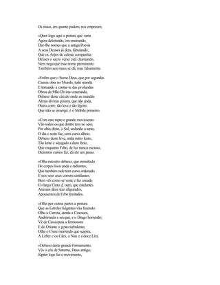 Os maus, em quanto podem, nos empecem;

«Quer logo aqui a pintura que varia
Agora deleitando, ora ensinando,
Dar-lhe nomes que a antiga Poesia
A seus Deuses já dera, fabulando;
Que os Anjos de celeste companhia
Deuses o sacro verso está chamando,
Nem nega que esse nome preminente
Também aos maus se dá, mas falsamente.

«Enfim que o Sumo Deus, que por segundas
Causas obra no Mundo, tudo manda.
E tornando a contar-te das profundas
Obras da Mão Divina veneranda,
Debaxo deste círculo onde as mundas
Almas divinas gozam, que não anda,
Outro corre, tão leve e tão ligeiro
Que não se enxerga: é o Móbile primeiro.

«Com este rapto e grande movimento
Vão todos os que dentro tem no seio;
Por obra deste, o Sol, andando a tento,
O dia e noite faz, com curso alheio.
Debaxo deste leve, anda outro lento,
Tão lento e sojugado a duro freio,
Que enquanto Febo, de luz nunca escasso,
Duzentos cursos faz, dá ele um passo.

«Olha estoutro debaxo, que esmaltado
De corpos lisos anda e radiantes,
Que também nele tem curso ordenado
E nos seus axes correm cintilantes.
Bem vês como se veste e faz ornado
Co largo Cinto d, ouro, que estelantes
Animais doze traz afigurados,
Apousentos de Febo limitados.

«Olha por outras partes a pintura
Que as Estrelas fulgentes vão fazendo:
Olha a Carreta, atenta a Cinosura,
Andrómeda e seu pai, e o Drago horrendo;
Vê de Cassiopeia a fermosura
E do Orionte o gesto turbulento;
Olha o Cisne morrendo que suspira,
A Lebre e os Cães, a Nau e a doce Lira.

«Debaxo deste grande Firmamento,
Vês o céu de Saturno, Deus antigo;
Júpiter logo faz o movimento,
 