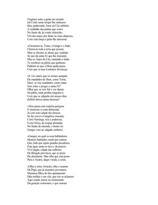 Fingiram entre a gente um arruído.
(Já Cristo neste tempo lhe ordenava
Que, padecendo, fosse ao Céu subido);
A multidão das pedras que voava
No Santo dá, já a tudo oferecido;
Um dos maus, por fartar-se mais depressa,
Com crua lança o peito lhe atravessa.

«Choraram-te, Tomé, o Gange e o Indo;
Chorou-te toda a terra que pisaste;
Mais te choram as almas que vestindo
Se iam da santa Fé que lhe ensinaste.
Mas os Anjos do Céu, cantando e rindo,
Te recebem na glória que ganhaste.
Pedimos-te que a Deus ajuda peças
Com que os teus Lusitanos favoreças.

«E vós outros que os nomes usurpais
De mandados de Deus, como Tomé,
Dizei: se sois mandados, como estais
Sem irdes a pregar a santa Fé?
Olhai que, se sois Sal e vos danais
Na pátria, onde profeta ninguém é,
Com que se salgarão em nossos dias
(Infiéis deixo) tantas heresias?

«Mas passo esta matéria perigosa
E tornemos à costa debuxada.
Já com esta cidade tão famosa
Se faz curva a Gangética enseada;
Corre Narsinga, rica e poderosa;
Corre Orixa, de roupas abastada;
No fundo da enseada, o ilustre rio
Ganges vem ao salgado senhorio;

«Ganges, no qual os seus habitadores
Morrem banhados, tendo por certeza
Que, inda que sejam grandes pecadores,
Esta água santa os lava e dá pureza.
Vê Catigão, cidade das milhores
De Bengala província, que se preza
De abundante. Mas olha que está posta
Pera o Austro, daqui virada, a costa.

«Olha o reino Arracão; olha o assento
De Pegu, que já monstros povoaram,
Monstros filhos do feio ajuntamento
Düa mulher e um cão, que sós se acharam.
Aqui soante arame no instrumento
Da geração costumam, o que usaram
 