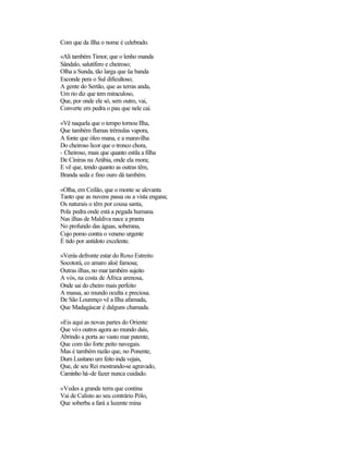 Com que da Ilha o nome é celebrado.

«Ali também Timor, que o lenho manda
Sândalo, salutífero e cheiroso;
Olha a Sunda, tão larga que üa banda
Esconde pera o Sul dificultoso;
A gente do Sertão, que as terras anda,
Um rio diz que tem miraculoso,
Que, por onde ele só, sem outro, vai,
Converte em pedra o pau que nele cai.

«Vê naquela que o tempo tornou Ilha,
Que também flamas trémulas vapora,
A fonte que óleo mana, e a maravilha
Do cheiroso licor que o tronco chora,
- Cheiroso, mais que quanto estila a filha
De Ciniras na Arábia, onde ela mora;
E vê que, tendo quanto as outras têm,
Branda seda e fino ouro dá também.

«Olha, em Ceilão, que o monte se alevanta
Tanto que as nuvens passa ou a vista engana;
Os naturais o têm por cousa santa,
Pola pedra onde está a pegada humana.
Nas ilhas de Maldiva nace a pranta
No profundo das águas, soberana,
Cujo pomo contra o veneno urgente
É tido por antídoto excelente.

«Verás defronte estar do Roxo Estreito
Socotorá, co amaro aloé famosa;
Outras ilhas, no mar também sujeito
A vós, na costa de África arenosa,
Onde sai do cheiro mais perfeito
A massa, ao mundo oculta e preciosa.
De São Lourenço vê a Ilha afamada,
Que Madagáscar é dalguns chamada.

«Eis aqui as novas partes do Oriente
Que vós outros agora ao mundo dais,
Abrindo a porta ao vasto mar patente,
Que com tão forte peito navegais.
Mas é também razão que, no Ponente,
Dum Lusitano um feito inda vejais,
Que, de seu Rei mostrando-se agravado,
Caminho há-de fazer nunca cuidado.

«Vedes a grande terra que contina
Vai de Calisto ao seu contrário Pólo,
Que soberba a fará a luzente mina
 