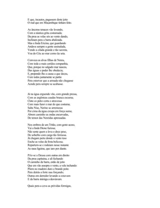 E que, incautos, pagassem deste jeito
O mal que em Moçambique tinham feito.

As âncoras tenaces vão levando,
Com a náutica grita costumada;
Da proa as velas sós ao vento dando,
Inclinam pera a barra abalizada.
Mas a linda Ericina, que guardando
Andava sempre a gente assinalada,
Vendo a cilada grande e tão secreta,
Voa do Céu ao mar como üa seta.

Convoca as alvas filhas de Nereu,
Com toda a mais cerúlea companhia,
Que, porque no salgado mar nasceu,
Das águas o poder lhe obedecia;
E, propondo-lhe a causa a que deceu,
Com todos juntamente se partia
Pera estorvar que a armada não chegasse
Aonde pera sempre se acabasse.


Já na água erguendo vão, com grande pressa,
Com as argênteas caudas branca escuma;
Cloto co peito corta e atravessa
Com mais furor o mar do que costuma;
Salta Nise, Nerine se arremessa
Por cima da água crespa em força suma;
Abrem caminho as ondas encurvadas,
De temor das Nereidas apressadas.

Nos ombros de um Tritão, com gesto aceso,
Vai a linda Dione furiosa;
Não sente quem a leva o doce peso,
De soberbo com carga tão fermosa.
Já chegam perto donde o vento teso
Enche as velas da frota belicosa;
Repartem-se e rodeiam nesse instante
As naus ligeiras, que iam por diante.

Põe-se a Deusa com outras em direito
Da proa capitaina, e ali fechando
O caminho da barra, estão de jeito
Que em vão assopra o vento, a vela inchando:
Põem no madeiro duro o brando peito
Pera detrás a forte nau forçando;
Outras em derredor levando-a estavam
E da barra inimiga a desviavam.

Quais pera a cova as próvidas formigas,
 