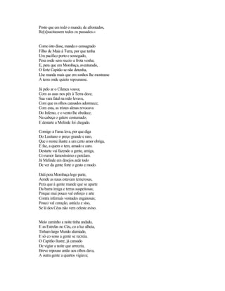 Posto que em todo o mundo, de afrontados,
Re[s]sucitassem todos os passados.»


Como isto disse, manda o consagrado
Filho de Maia à Terra, por que tenha
Um pacífico porto e sossegado,
Pera onde sem receio a frota venha;
E, pera que em Mombaça, aventurado,
O forte Capitão se não detenha,
Lhe manda mais que em sonhos lhe mostrasse
A terra onde quieto repousasse.

Já pelo ar o Cileneu voava;
Com as asas nos pés à Terra dece;
Sua vara fatal na mão levava,
Com que os olhos cansados adormece;
Com esta, as tristes almas revocava
Do Inferno, e o vento lhe obedece;
Na cabeça o galero costumado;
E destarte a Melinde foi chegado.

Consigo a Fama leva, por que diga
Do Lusitano o preço grande e raro,
Que o nome ilustre a um certo amor obriga,
E faz, a quem o tem, amado e caro.
Destarte vai fazendo a gente, amiga,
Co rumor famosíssimo e perclaro.
Já Melinde em desejos arde todo
De ver da gente forte o gesto e modo.

Dali pera Mombaça logo parte,
Aonde as naus estavam temerosas,
Pera que à gente mande que se aparte
Da barra imiga e terras suspeitosas;
Porque mui pouco val esforço e arte
Contra infernais vontades enganosas;
Pouco val coração, astúcia e siso,
Se lá dos Céus não vem celeste aviso.


Meio caminho a noite tinha andado,
E as Estrelas no Céu, co a luz alheia,
Tinham largo Mundo alumiado,
E só co sono a gente se recreia.
O Capitão ilustre, já cansado
De vigiar a noite que arreceia,
Breve repouso antão aos olhos dava,
A outra gente a quartos vigiava;
 