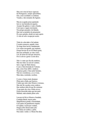 Mas com vista de linces vigiavam
Os Portugueses, sempre apercebidos;
Eles, como acordados os sentiram,
Voando, e não remando, lhe fugiram.

Mas já as agudas proas apartando
Iam as vias húmidas de argento;
Assopra-lhe galerno o vento e brando,
Com suave e seguro movimento.
Nos perigos passados vão falando,
Que mal se perderão do pensamento
Os casos grandes, donde em tanto aperto
A vida em salvo escapa por acerto.


Tinha üa volta dado o Sol ardente
E noutra começava, quando viram
No longe dous navios, brandamente
Cos ventos navegando, que respiram.
Porque haviam de ser da Maura gente,
Pera eles arribando, as velas viram.
Um, de temor do mal que arreceava,
Por se salvar a gente à costa dava.

Não é o outro que fica tão manhoso,
Mas nas mãos vai cair do Lusitano,
Sem o rigor de Marte furioso.
E sem a fúria horrenda de Vulcano;
Que, como fosse débil e medroso.
Da pouca gente o fraco peito humano,
Não teve resistência; e, se a t ivera,
Mais dano, resistindo, recebera.

E como o Gama muito desejasse
Piloto pera a Índia, que buscava,
Cuidou que entre estes Mouros o tomasse,
Mas não lhe sucedeu como cuidava;
Que nenhum deles há que lhe ensinasse
A que parte dos céus a Índia estava;
Porém dizem-lhe todos que tem perto
Melinde, onde acharão piloto certo.

Louvam do Rei os Mouros a bondade,
Condição liberal, sincero peito,
Magnificência grande e humanidade,
Com partes de grandíssimo respeito.
O Capitão o assela por verdade,
Porque já lho dissera deste jeito
O Cileneu em sonhos; e partia
Pera onde o sonho e o Mouro lhe dizia.
 