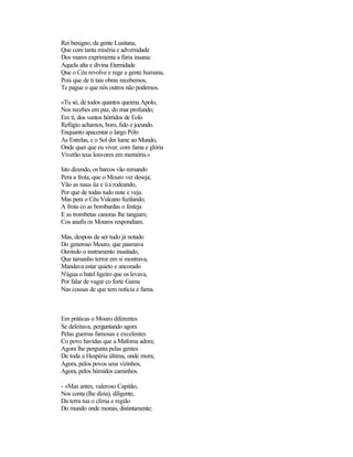 Rei benigno, da gente Lusitana,
Que com tanta miséria e adversidade
Dos mares exprimenta a fúria insana:
Aquela alta e divina Eternidade
Que o Céu revolve e rege a gente humana,
Pois que de ti tais obras recebemos,
Te pague o que nós outros não podemos.

«Tu só, de todos quantos queima Apolo,
Nos recebes em paz, do mar profundo;
Em ti, dos ventos hórridos de Eolo
Refúgio achamos, bom, fido e jocundo.
Enquanto apacentar o largo Pólo
As Estrelas, e o Sol der lume ao Mundo,
Onde quer que eu viver, com fama e glória
Viverão teus louvores em memória.»

Isto dizendo, os barcos vão remando
Pera a frota, que o Mouro ver deseja;
Vão as naus üa e ü a rodeando,
Por que de todas tudo note e veja.
Mas pera o Céu Vulcano fuzilando,
A frota co as bombardas o festeja
E as trombetas canoras lhe tangiam;
Cos anafis os Mouros respondiam.

Mas, despois de ser tudo já notado
Do generoso Mouro, que pasmava
Ouvindo o instrumento inusitado,
Que tamanho terror em si mostrava,
Mandava estar quieto e ancorado
N'água o batel ligeiro que os levava,
Por falar de vagar co forte Gama
Nas cousas de que tem notícia e fama.



Em práticas o Mouro diferentes
Se deleitava, perguntando agora
Pelas guerras famosas e excelentes
Co povo havidas que a Mafoma adora;
Agora lhe pergunta pelas gentes
De toda a Hespéria última, onde mora;
Agora, pelos povos seus vizinhos,
Agora, pelos húmidos caminhos.

- «Mas antes, valeroso Capitão,
Nos conta (lhe dizia), diligente,
Da terra tua o clima e região
Do mundo onde morais, distintamente;
 