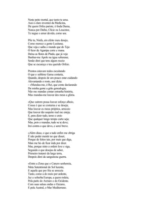 Neste peito mortal, que tanto te ama.
Assi o claro inventor da Medicina,
De quem Orfeu pariste, ó linda Dama,
Nunca por Dafne, Clície ou Leucotoe,
Te negue o amor devido, como soe.

Põe tu, Ninfa, em efeito meu desejo,
Como merece a gente Lusitana;
Que veja e saiba o mundo que do Tejo
O licor de Aganipe corre e mana.
Deixa as flores de Pindo, que já vejo
Banhar-me Apolo na água soberana;
Senão direi que tens algum receio
Que se escureça o teu querido Orfeio.

Prontos estavam todos escuitando
O que o sublime Gama contaria,
Quando, despois de um pouco estar cuidando
Alevantando o rosto, assi dizia:
- «Mandas-me, ó Rei, que conte declarando
De minha gente a grão genealogia;
Não me mandas contar estranha história,
Mas mandas-me louvar dos meus a glória.

«Que outrem possa louvar esforço alheio,
Cousa é que se costuma e se deseja;
Mas louvar os meus próprios, arreceio
Que louvor tão suspeito mal me esteja;
E, pera dizer tudo, temo e creio
Que qualquer longo tempo curto seja;
Mas, pois o mandas, tudo se te deve;
Irei contra o que devo, e serei breve.

«Além disso, o que a tudo enfim me obriga
É não poder mentir no que disser,
Porque de feitos tais, por mais que diga,
Mais me há-de ficar inda por dizer.
Mas, porque nisto a ordem leve e siga,
Segundo o que desejas de saber,
Primeiro tratarei da larga terra,
Despois direi da sanguinosa guerra.

«Entre a Zona que o Cancro senhoreia,
Meta Setentrional do Sol luzente,
E aquela que por fria se arreceia
Tanto, como a do meio por ardente,
Jaz a soberba Europa, a quem rodeia,
Pela parte do Arcturo e do Ocidente.
Com suas salsas ondas o Oceano,
E pela Austral, o Mar Mediterrano.
 