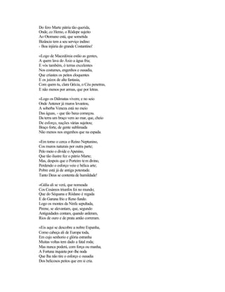 Do fero Marte pátria tão querida,
Onde, co Hemo, o Ródope sujeito
Ao Otomano está, que sometida
Bizâncio tem a seu serviço indino:
- Boa injúria do grande Costantino!

«Logo de Macedónia estão as gentes,
A quem lava do Áxio a água fria;
E vós também, ó terras excelentes
Nos costumes, engenhos e ousadia,
Que criastes os peitos eloquentes
E os juízos de alta fantasia,
Com quem tu, clara Grécia, o Céu penetras,
E não menos por armas, que por letras.

«Logo os Dálmatas vivem; e no seio
Onde Antenor já muros levantou,
A soberba Veneza está no meio
Das águas, - que tão baxa começou.
Da terra um braço vem ao mar, que, cheio
De esforço, nações várias sujeitou;
Braço forte, de gente sublimada
Não menos nos engenhos que na espada.

«Em torno o cerca o Reino Neptunino,
Cos muros naturais por outra parte;
Pelo meio o divide o Apenino,
Que tão ilustre fez o pátrio Marte;
Mas, despois que o Porteiro tem divino,
Perdendo o esforço veio e bélica arte;
Pobre está já de antiga potestade.
Tanto Deus se contenta de humildade!

«Gália ali se verá, que nomeada
Cos Cesáreos triunfos foi no mundo;
Que do Séquana e Ródano é regada
E do Garuna frio e Reno fundo.
Logo os montes da Ninfa sepultada,
Pirene, se alevantam, que, segundo
Antiguidades contam, quando arderam,
Rios de ouro e de prata antão correram.

«Eis aqui se descobre a nobre Espanha,
Como cabeça ali de Europa toda,
Em cujo senhorio e glória estranha
Muitas voltas tem dado a fatal roda;
Mas nunca poderá, com força ou manha,
A Fortuna inquieta por-lhe noda
Que lha não tire o esforço e ousadia
Dos belicosos peitos que em si cria.
 