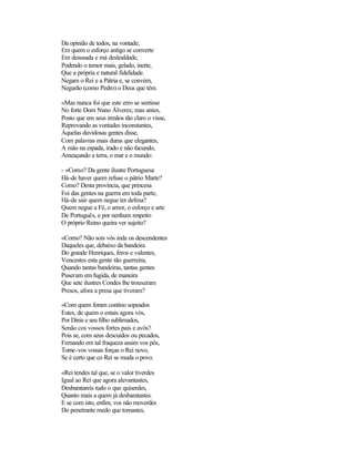 Da opinião de todos, na vontade;
Em quem o esforço antigo se converte
Em desusada e má deslealdade,
Podendo o temor mais, gelado, inerte,
Que a própria e natural fidelidade.
Negam o Rei e a Pátria e, se convém,
Negarão (como Pedro) o Deus que têm.

«Mas nunca foi que este erro se sentisse
No forte Dom Nuno Álveres; mas antes,
Posto que em seus irmãos tão claro o visse,
Reprovando as vontades inconstantes,
Àquelas duvidosas gentes disse,
Com palavras mais duras que elegantes,
A mão na espada, irado e não facundo,
Ameaçando a terra, o mar e o mundo:

- «Como? Da gente ilustre Portuguesa
Há-de haver quem refuse o pátrio Marte?
Como? Desta província, que princesa
Foi das gentes na guerra em toda parte,
Há-de sair quem negue ter defesa?
Quem negue a Fé, o amor, o esforço e arte
De Português, e por nenhum respeito
O próprio Reino queira ver sujeito?

«Como? Não sois vós inda os descendentes
Daqueles que, debaixo da bandeira
Do grande Henriques, feros e valentes,
Vencestes esta gente tão guerreira,
Quando tantas bandeiras, tantas gentes
Puseram em fugida, de maneira
Que sete ilustres Condes lhe trouxeram
Presos, afora a presa que tiveram?

«Com quem foram contino sopeados
Estes, de quem o estais agora vós,
Por Dinis e seu filho sublimados,
Senão cos vossos fortes pais e avôs?
Pois se, com seus descuidos ou pecados,
Fernando em tal fraqueza assim vos pôs,
Torne-vos vossas forças o Rei novo,
Se é certo que co Rei se muda o povo.

«Rei tendes tal que, se o valor tiverdes
Igual ao Rei que agora alevantastes,
Desbaratareis tudo o que quiserdes,
Quanto mais a quem já desbaratastes.
E se com isto, enfim, vos não moverdes
Do penetrante medo que tomastes,
 