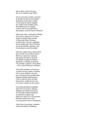 Atai as mãos a vosso vão receio,
Que eu só resistirei ao jugo alheio.

«Eu só, com meus vassalos e com esta
(E dizendo isto arranca meia espada),
Defenderei da força dura e infesta
A terra nunca de outrem sojugada.
Em virtude do Rei, da pátria mesta,
Da lealdade já por vós negada,
Vencerei não só estes adversários,
Mas quantos a meu Rei forem contrários!»

«Bem como entre os mancebos recolhidos
Em Canúsio, relíquias sós de Canas,
Já pera se entregar quási movidos
À fortuna das forças Africanas,
Cornélio moço os faz que, compelidos
Da sua espada, jurem que as Romanas
Armas não deixarão, enquanto a vida
Os não deixar ou nelas for perdida:

«Destarte a gente força e esforça Nuno,
Que, com lhe ouvir as últimas razões,
Removem o temor frio, importuno,
Que gelados lhe tinha os corações.
Nos animais cavalgam de Neptuno,
Brandindo e volteando arremessões;
Vão correndo e gritando, a boca aberta:
- «Viva o famoso Rei que nos liberta!»

«Das gentes populares, uns aprovam
A guerra com que a pátria se sustinha;
Uns as armas alimpam e renovam,
Que a ferrugem da paz gastadas tinha:
Capacetes estofam, peitos provam,
Arma-se cada um como convinha;
Outros fazem vestidos de mil cores,
Com letras e tenções de seus amores.

«Com toda esta lustrosa companhia
Joane forte sai da fresca Abrantes,
Abrantes, que também da fonte fria
Do Tejo logra as águas abundantes.
Os primeiros armígeros regia
Quem pera reger era os mui possantes
Orientais exércitos sem conto
Com que passava Xerxes o Helesponto;

«Dom Nuno Alveres digo: verdadeiro
Açoute de soberbos Castelhanos,
 