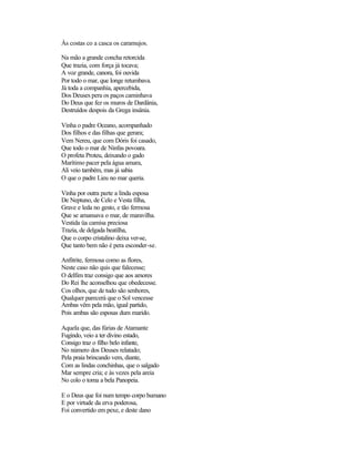 Às costas co a casca os caramujos.

Na mão a grande concha retorcida
Que trazia, com força já tocava;
A voz grande, canora, foi ouvida
Por todo o mar, que longe retumbava.
Já toda a companhia, apercebida,
Dos Deuses pera os paços caminhava
Do Deus que fez os muros de Dardânia,
Destruídos despois da Grega insânia.

Vinha o padre Oceano, acompanhado
Dos filhos e das filhas que gerara;
Vem Nereu, que com Dóris foi casado,
Que todo o mar de Ninfas povoara.
O profeta Proteu, deixando o gado
Marítimo pacer pela água amara,
Ali veio também, mas já sabia
O que o padre Lieu no mar queria.

Vinha por outra parte a linda esposa
De Neptuno, de Celo e Vesta filha,
Grave e leda no gesto, e tão fermosa
Que se amansava o mar, de maravilha.
Vestida üa camisa preciosa
Trazia, de delgada beatilha,
Que o corpo cristalino deixa ver-se,
Que tanto bem não é pera esconder-se.

Anfitrite, fermosa como as flores,
Neste caso não quis que falecesse;
O delfim traz consigo que aos amores
Do Rei lhe aconselhou que obedecesse.
Cos olhos, que de tudo são senhores,
Qualquer parecerá que o Sol vencesse
Ambas vêm pela mão, igual partido,
Pois ambas são esposas dum marido.

Aquela que, das fúrias de Atamante
Fugindo, veio a ter divino estado,
Consigo traz o filho belo infante,
No número dos Deuses relatado;
Pela praia brincando vem, diante,
Com as lindas conchinhas, que o salgado
Mar sempre cria; e às vezes pela areia
No colo o toma a bela Panopeia.

E o Deus que foi num tempo corpo humano
E por virtude da erva poderosa,
Foi convertido em pexe, e deste dano
 
