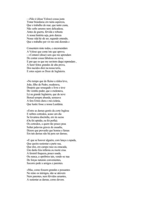 - «Não é (disse Veloso) cousa justa
Tratar branduras em tanta aspereza,
Que o trabalho do mar, que tanto custa,
Não sofre amores nem delicadeza;
Antes de guerra, férvida e robusta
A nossa história seja, pois dureza
Nossa vida há-de ser, segundo entendo,
Que o trabalho por vir mo está dizendo.»

Consentem nisto todos, e encomendam
A Veloso que conte isto que aprova.
- «Contarei (disse) sem que me aprendam
De contar cousa fabulosa ou nova;
E por que os que me ouvirem daqui reprendam ,
A fazer feitos grandes de alta prova,
Dos nacidos direi na nossa terra,
E estes sejam os Doze de Inglaterra.


«No tempo que do Reino a rédea leve,
João, filho de Pedro, moderava,
Despois que sossegado e livre o teve
Do vizinho poder, que o molestava,
Lá na grande Inglaterra, que da neve
Boreal sempre abunda, semeava
A fera Erínis dura e má cizânia,
Que lustre fosse a nossa Lusitânia.

«Entre as damas gentis da corte Inglesa
E nobres cortesãos, acaso um dia
Se levantou discórdia, em ira acesa
(Ou foi opinião, ou foi porfia).
Os cortesãos, a quem tão pouco pesa
Soltar palavras graves de ousadia,
Dizem que provarão que honras e famas
Em tais damas não há pera ser damas;

«E que se houver alguém, com lança e espada,
Que queira sustentar a parte sua,
Que eles, em campo raso ou estacada,
Lhe darão feia infâmia ou morte crua.
A feminil fraqueza, pouco usada,
Ou nunca, a opróbrios tais, vendo-se nua
De forças naturais convenientes,
Socorro pede a amigos e parentes.

«Mas, como fossem grandes e possantes
No reino os inimigos, não se atrevem
Nem parentes, nem férvidos amantes,
A sustentar as damas, como devem.
 