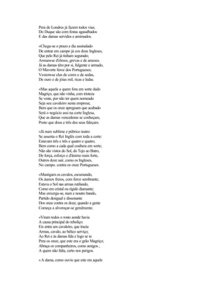 Pera de Londres já fazem todos vias;
Do Duque são com festas agasalhados
E das damas servidos e amimados.

«Chega-se o prazo e dia assinalado
De entrar em campo já cos doze Ingleses,
Que pelo Rei já tinham segurado;
Armam-se d'elmos, grevas e de arneses.
Já as damas têm por si, fulgente e armado,
O Mavorte feroz dos Portugueses;
Vestem-se elas de cores e de sedas,
De ouro e de jóias mil, ricas e ledas.

«Mas aquela a quem fora em sorte dado
Magriço, que não vinha, com tristeza
Se veste, por não ter quem nomeado
Seja seu cavaleiro nesta empresa;
Bem que os onze apregoam que acabado
Será o negócio assi na corte Inglesa,
Que as damas vencedoras se conheçam,
Posto que dous e três dos seus faleçam.

«Já num sublime e púbrico teatro
Se assenta o Rei Inglês com toda a corte:
Estavam três e três e quatro e quatro,
Bem como a cada qual coubera em sorte;
Não são vistos do Sol, do Tejo ao Batro,
De força, esforço e d'ânimo mais forte,
Outros doze sair, como os Ingleses,
No campo. contra os onze Portugueses.

«Mastigam os cavalos, escumando,
Os áureos freios, com feroz sembrante;
Estava o Sol nas armas rutilando,
Como em cristal ou rígido diamante;
Mas enxerga-se, num e noutro bando,
Partido desigual e dissonante
Dos onze contra os doze; quando a gente
Começa a alvoroçar-se geralmente.

«Viram todos o rosto aonde havia
A causa principal do reboliço:
Eis entra um cavaleiro, que trazia
Armas, cavalo, ao bélico serviço;
Ao Rei e às damas fala e logo se ia
Pera os onze, que este era o grão Magriço;
Abraça os companheiros, como amigos ,
A quem não falta, certo nos perigos.

«A dama, como ouviu que este era aquele
 