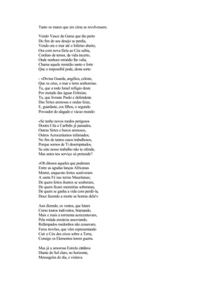 Tanto os mares que em cima as revolvessem.

Vendo Vasco da Gama que tão perto
Do fim de seu desejo se perdia,
Vendo ora o mar até o Inferno aberto,
Ora com nova fúria ao Céu subia,
Confuso de temor, da vida incerto,
Onde nenhum remédio lhe valia,
Chama aquele remédio santo e forte
Que o impossíbil pode, desta sorte:

- «Divina Guarda, angélica, celeste,
Que os céus, o mar e terra senhoreias:
Tu, que a todo Israel refúgio deste
Por metade das águas Eritreias;
Tu, que livraste Paulo e defendeste
Das Sirtes arenosas e ondas feias,
E, guardaste, cos filhos, o segundo
Povoador do alagado e vácuo mundo:

«Se tenho novos medos perigosos
Doutra Cila e Caríbdis já passados,
Outras Sirtes e baxos arenosos,
Outros Acroceráunios infamados;
No fim de tantos casos trabalhosos,
Porque somos de Ti desempatados,
Se este nosso trabalho não te ofende,
Mas antes teu serviço só pretende?

«Oh ditosos aqueles que puderam
Entre as agudas lanças Africanas
Morrer, enquanto fortes sustiveram
A santa Fé nas terras Mauritanas;
De quem feitos ilustres se souberam,
De quem ficam memórias soberanas,
De quem se ganha a vida com perdê-la,
Doce fazendo a morte as honras dela!»

Assi dizendo, os ventos, que lutam
Como touros indómitos, bramando,
Mais e mais a tormenta acrecentavam,
Pela miúda enxárcia assoviando.
Relâmpados medonhos não cessavam,
Feros trovões, que vêm representando
Cair o Céu dos eixos sobre a Terra,
Consigo os Elementos terem guerra.

Mas já a amorosa Estrela cintilava
Diante do Sol claro, no horizonte,
Mensageira do dia, e visitava
 