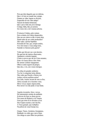 Pois que direi daqueles que em delícias,
Que o vil ócio no mundo traz consigo,
Gastam as vidas, logram as divícias,
Esquecidos do seu valor antigo?
Nascem da tirania inimicícias,
Que o povo forte tem, de si inimigo.
Contigo, Itália, falo, já sumersa
Em vícios mil, e de ti mesma adversa.

Ó míseros Cristãos, pola ventura
Sois os dentes, de Cadmo desparzidos,
Que uns aos outros se dão à morte dura,
Sendo todos de um ventre produzidos?
Não vedes a divina Sepultura
Possuída de Cães, que, sempre unidos,
Vos vêm tomar a vossa antiga terra,
Fazendo-se famosos pela guerra?

Vedes que têm por uso e por decreto,
Do qual são tão inteiros observantes,
Ajuntarem o exército inquieto
Contra os povos que são de Cristo amantes;
Entre vós nunca deixa a fera Aleto
De samear cizânias repugnantes.
Olhai se estais seguros de perigos,
Que eles, e vós, sois vossos inimigos.

Se cobiça de grandes senhorios
Vos faz ir conquistar terras alheias,
Não vedes que Pactolo e Hermo rios
Ambos volvem auríferas areias?
Em Lídia, Assíria, lavram de ouro os fios;
África esconde em si luzentes veias;
Mova-vos já, sequer, riqueza tanta,
Pois mover-vos não pode a Casa Santa.


Aquelas invenções, feras e novas,
De instrumentos mortais da artelharia
Já devem de fazer as duras provas
Nos muros de Bizâncio e de Turquia.
Fazei que torne lá às silvestres covas
Dos Cáspios montes e da Cítia fria
A Turca geração, que multiplica
Na polícia da vossa Europa rica.

Gregos, Traces, Arménios, Georgianos,
Bradando vos estão que o povo bruto
Lhe obriga os caros filhos aos profanos
 