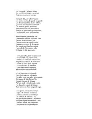 Um venerando e próspero senhor;
Um pano de ouro cinge, e na cabeça
De preciosas gemas se adereça.

Bem junto dele, um velho reverente,
Cos giolhos no chão, de quando em quando
Lhe dava a verde folha da erva ardente,
Que a seu costume estava ruminando.
Um Brâmene, pessoa preminente,
Pera o Gama vem com passo brando,
Pera que ao grande Príncipe o apresente,
Que diante lhe acena que se assente.

Sentado o Gama junto ao rico leito,
Os seus mais afastados, pronto em vista
Estava o Samori no trajo e jeito
Da gente, nunca de antes dele vista.
Lançando a grave voz do sábio peito,
Que grande autoridade logo aquista
Na opinião do Rei e do povo todo,
O Capitão lhe fala deste modo:


- «Um grande Rei, de lá das partes onde
O Céu volúbil, com perpétua roda,
Da terra a luz solar co a Terra esconde,
Tingindo, a que deixou, de escura noda,
Ouvindo do rumor que lá responde
O eco, como em ti da Índia toda
O principado está e a majestade,
Vínculo quer contigo de amizade.

«E por longos rodeios a ti manda
Por te fazer saber que tudo aquilo
Que sobre o mar, que sobre as terras anda,
De riquezas, de lá do Tejo ao Nilo,
E desd'a fria plaga de Gelanda
Até bem donde o Sol não muda o estilo
Nos dias, sobre a gente de Etiópia,
Tudo tem no seu Reino em grande cópia.

«E se queres, com pactos e lianças
De paz e de amizade, sacra e nua,
Comércio consentir das abondanças
Das fazendas da terra sua e tua,
Por que creçam as rendas e abastanças
(Por quem a gente mais trabalha e sua)
De vossos Reinos, será certamente
De ti proveito, e dele glória ingente.
 