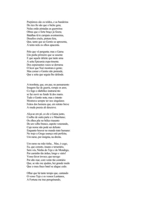 Purpúreos são os toldos, e as bandeiras
Do rico fio são que o bicho gera;
Nelas estão pintadas as guerreiras
Obras que o forte braço já fizera;
Batalhas têm campais aventureiras,
Desafios cruéis, pintura fera,
Que, tanto que ao Gentio se apresenta,
A tento nela os olhos apacenta.

Pelo que vê pergunta; mas o Gama
Lhe pedia primeiro que se assente
E que aquele deleite que tanto ama
A seita Epicureia experimente.
Dos espumantes vasos se derrama
O licor que Noé mostrara à gente;
Mas comer o Gentio não pretende,
Que a seita que seguia lho defende.


A trombeta, que, em paz, no pensamento
Imagem faz de guerra, rompe os ares;
Co fogo o diabólico instrumento
se faz ouvir no fundo lá dos mares.
Tudo o Gentio nota; mas o intento
Mostrava sempre ter nos singulares
Feitos dos homens que, em retrato breve
A muda poesia ali descreve.

Alça-se em pé, co ele o Gama junto,
Coelho de outra parte e o Mauritano;
Os olhos põe no bélico trasunto
De um velho branco, aspeito venerando,
Cujo nome não pode ser defunto
Enquanto houver no mundo trato humano:
No trajo a Grega usança está perfeita;
Um ramo, por insígnia, na direita.

Um ramo na mão tinha... Mas, ó cego,
Eu, que cometo, insano e temerário,
Sem vós, Ninfas do Tejo e do Mondego,
Por caminho tão árduo, longo e vário!
Vosso favor invoco, que navego
Por alto mar, com vento tão contrário
Que, se não me ajudais, hei grande medo
Que o meu fraco batel se alague cedo.

Olhai que há tanto tempo que, cantando
O vosso Tejo e os vossos Lusitanos,
A Fortuna me traz peregrinando,
 