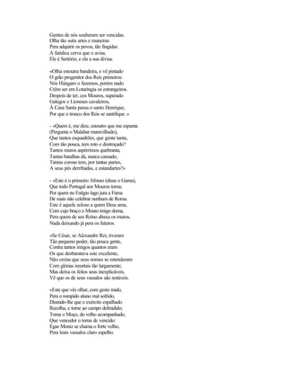 Gentes de nós souberam ser vencidas.
Olha tão sutis artes e maneiras
Pera adquirir os povos, tão fingidas:
A fatídica cerva que o avisa.
Ele é Sertório, e ela a sua divisa.

«OIha estoutra bandeira, e vê pintado
O grão progenitor dos Reis primeiros:
Nós Húngaro o fazemos, porém nado
Crêm ser em Lotaríngia os estrangeiros.
Despois de ter, cos Mouros, superado
Galegos e Lioneses cavaleiros,
À Casa Santa passa o santo Henrique,
Por que o tronco dos Reis se santifique.»

- «Quem é, me dize, estoutro que me espanta
(Pergunta o Malabar maravilhado),
Que tantos esquadrões, que gente tanta,
Com tão pouca, tem roto e destroçado?
Tantos muros aspérrimos quebranta,
Tantas batalhas dá, nunca cansado,
Tantas coroas tem, por tantas partes,
A seus pés derribadas, e estandartes?»

- «Este é o primeiro Afonso (disse o Gama),
Que todo Portugal aos Mouros toma;
Por quem no Estígio lago jura a Fama
De mais não celebrar nenhum de Roma.
Este é aquele zeloso a quem Deus ama,
Com cujo braço o Mouro imigo doma,
Pera quem de seu Reino abaxa os muros,
Nada deixando já pera os futuros.

«Se César, se Alexandre Rei, tiveram
Tão pequeno poder, tão pouca gente,
Contra tantos imigos quantos eram
Os que desbaratava este excelente,
Não creias que seus nomes se estenderam
Com glórias imortais tão largamente;
Mas deixa os feitos seus inexplicáveis,
Vê que os de seus vassalos são notáveis.

«Este que vês olhar, com gesto irado,
Pera o rompido aluno mal sofrido,
Dizendo-lhe que o exército espalhado
Recolha, e torne ao campo defendido;
Torna o Moço, do velho acompanhado,
Que vencedor o torna de vencido:
Egas Moniz se chama o forte velho,
Pera leais vassalos claro espelho.
 