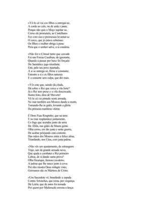 «Vê-lo cá vai cos filhos a entregar-se,
A corda ao colo, nu de seda e pano,
Porque não quis o Moço sujeitar-se,
Como ele prometera, ao Castelhano.
Fez com siso e promessas levantar-se
O cerco, que já estava soberano.
Os filhos e mulher obriga à pena:
Pera que o senhor salve, a si condena.

«Não fez o Cônsul tanto que cercado
Foi nas Forcas Caudinas, de ignorante,
Quando a passar por baxo foi forçado
Do Samnítico jugo triunfante.
Este, pelo seu povo injuriado,
A si se entrega só, firme e constante;
Estoutro a si e os filhos naturais
E a consorte sem culpa, que dói mais.

«Vês este que, saindo da cilada,
Dá sobre o Rei que cerca a vila forte?
Já o Rei tem preso e a vila descercada;
Ilustre feito, dino de Mavorte!
Vê-lo cá vai pintado nesta armada,
No mar também aos Mouros dando a morte,
Tomando-lhe as galés, levando a glória
Da primeira marítima vitória:

É Dom Fuas Roupinho, que na terra
E no mar resplandece juntamente,
Co fogo que acendeu junto da serra
De Ábila, nas galés da Maura gente.
Olha como, em tão justa e santa guerra,
De acabar pelejando está contente.
Das mãos dos Mouros entra a felice alma,
Triunfando, nos Céus, com justa palma.

«Não vês um ajuntamento, de estrangeiro
Trajo, sair da grande armada nova,
Que ajuda a combater o Rei primeiro
Lisboa, de si dando santa prova?
Olha Heurique, famoso cavaleiro,
A palma que lhe nasce junto à cova.
Por eles mostra Deus milagre visto;
Germanos são os Mártires de Cristo.

«Um Sacerdote vê, brandindo a espada
Contra Arronches, que toma, por vingança.
De Leiria, que de antes foi tomada
Por quem por Mafamede enresta a lança:
 