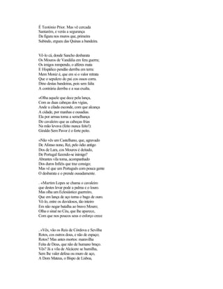 É Teotónio Prior. Mas vê cercada
Santarém, e verás a segurança
Da figura nos muros que, primeira
Subindo, ergueu das Quinas a bandeira.


Vê-lo cá, donde Sancho desbarata
Os Mouros de Vandália em fera guerra;
Os imigos rompendo, o alferes mata
E Hispálico pendão derriba em terra:
Mem Moniz é, que em si o valor retrata
Que o sepulcro do pai cos ossos corra.
Dino destas bandeiras, pois sem falta
A contrária derriba e a sua exalta.

«Olha aquele que dece pela lança,
Com as duas cabeças dos vigias,
Ande a cilada esconde, com que alcança
A cidade, por manhas e ousadias.
Ela por armas toma a semelhança
Do cavaleiro que as cabeças frias
Na mão levava (feito nunca feito!):
Giraldo Sem Pavor é o forte peito.

«Não vês um Castelhano, que, agravado
De Afonso nono, Rei, pelo ódio antigo
Dos de Lara, cos Mouros é deitado,
De Portugal fazendo-se inimigo?
Abrantes vila toma, acompanhado
Dos duros Infiéis que traz consigo;
Mas vê que um Português com pouca gente
O desbarata e o prende ousadamente.

. «Martim Lopes se chama o cavaleiro
que destes levar pode a palma e o louro.
Mas olha um Eclesiástico guerreiro,
Que em lança de aço torna o bago de ouro.
Vê-lo, entre os duvidosos, tão inteiro
Em não negar batalha ao bravo Mouro;
Olha o sinal no Céu, que lhe aparece,
Com que nos poucos seus o esforço crece


. «Vês, vão os Reis de Córdova e Sevilha
Rotos, cos outros dous, e não de espaço;
Rotos? Mas antes mortos: maravilha
Feita de Deus, que não de humano braço.
Vês? Já a vila de Alcácere se humilha,
Sem lhe valer defesa ou muro de aço,
A Dom Mateus, o Bispo de Lisboa,
 