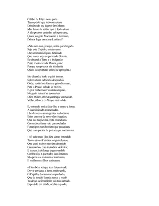 O filho de Filipo nesta parte
Tanto poder que tudo sometesse
Debaixo do seu jugo o fero Marte;
Mas há-se de sofrer que o Fado desse
A tão poucos tamanho esforço e arte,
Qu'eu, co grão Macedónio e Romano,
Dêmos lugar ao nome Lusitano?

«Não será assi, porque, antes que chegado
Seja este Capitão, astutamente
Lhe será tanto engano fabricado
Que nunca veja as partes do Oriente.
Eu decerei à Terra e o indignado
Peito revolverei da Maura gente;
Porque sempre por via irá direita
Quem do oportuno tempo se aproveita.»

Isto dizendo, irado e quási insano,
Sobre a terra Africana descendeu,
Onde, vestindo a forma e gesto humano,
Pera o Prasso sabido se moveu.
E, por milhor tecer o astuto engano,
No gesto natural se converteu
Dum Mouro, em Moçambique conhecido,
Velho, sábio, e co Xeque mui valido.

E, entrando assi a falar-lhe, a tempo e horas,
A sua falsidade acomodadas,
Lhe diz como eram gentes roubadoras
Estas que ora de novo são chegadas;
Que das nações na costa moradoras,
Correndo a fama veio que roubadas
Foram por estes homens que passavam,
Que com pactos de paz sempre ancoravam.

- «E sabe mais (lhe diz), como entendido
Tenho destes Cristãos sanguinolentos,
Que quási todo o mar têm destruído
Com roubos, com incêndios violentos;
E trazem já de longe engano urdido
Contra nós; e que todos seus intentos
São pera nos matarem e roubarem,
E mulheres e filhos cativarem.

«E também sei que tem determinado
De vir por água a terra, muito cedo,
O Capitão, dos seus acompanhado,
Que da tenção danada nasce o medo
Tu deves de ir também cos teus armado
Esperá-lo em cilada, oculto e quedo;
 