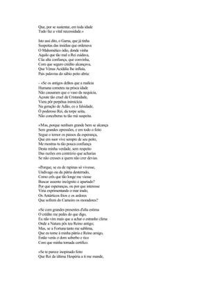 Que, por se sustentar, em toda idade
Tudo faz a vital necessidade.»

Isto assi dito, o Gama, que já tinha
Suspeitas das insídias que ordenava
O Mahomético ódio, donde vinha
Aquilo que tão mal o Rei cuidava,
Cüa alta confiança, que convinha,
Com que seguro crédito alcançava,
Que Vénus Acidália lhe influía,
Pais palavras do sábio peito abria:

- «Se os antigos delitos que a malícia
Humana cometeu na prisca idade
Não causaram que o vaso da nequícia,
Açoute tão cruel da Cristandade,
Viera pôr perpétua inimicícia
Na geração de Adão, co a falsidade,
Ó poderoso Rei, da torpe seita,
Não conceberas tu tão má suspeita.

«Mas, porque nenhum grande bem se alcança
Sem grandes opressões, e em todo o feito
Segue o temor os passos da esperança,
Que em suor vive sempre de seu peito,
Me mostras tu tão pouca confiança
Desta minha verdade, sem respeito
Das razões em contrário que acharias
Se não cresses a quem não crer devias.

«Porque, se eu de rapinas só vivesse,
Undívago ou da pátria desterrado,
Como crês que tão longe me viesse
Buscar assento incógnito e apartado?
Por que esperanças, ou por que interesse
Viria exprimentando o mar irado,
Os Antárticos frios e os ardores
Que sofrem do Carneiro os moradores?

«Se com grandes presentes d'alta estima
O crédito me pedes do que digo,
Eu não vim mais que a achar o estranho clima
Onde a Natura pôs teu Reino antigo;
Mas, se a Fortuna tanto me sublima,
Que eu torne à minha pátria e Reino amigo,
Então verás o dom soberbo e rico
Com que minha tornada certifico.

«Se te parece inopinado feito
Que Rei da última Hespéria a ti me mande,
 