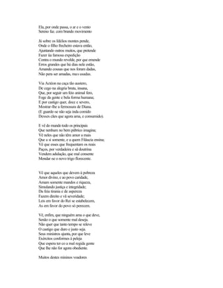Ela, por onde passa, o ar e o vento
Sereno faz. com brando movimento

Já sobre os Idálios montes pende,
Onde o filho frecheiro estava então,
Ajuntando outros muitos, que pretende
Fazer üa famosa expedição
Contra o mundo revelde, por que emende
Erros grandes que há dias nele estão,
Amando cousas que nos foram dadas,
Não pera ser amadas, mas usadas.

Via Actéon na caça tão austero,
De cego na alegria bruta, insana,
Que, por seguir um feio animal fero,
Foge da gente e bela forma humana;
E por castigo quer, doce e severo,
Mostrar-lhe a fermosura de Diana.
(E guarde-se não seja inda comido
Desses cães que agora ama, e consumido).

E vê do mundo todo os principais
Que nenhum no bem púbrico imagina;
Vê neles que não têm amor a mais
Que a si somente, e a quem Filáucia ensina;
Vê que esses que frequentam os reais
Paços, por verdadeira e sã doutrina
Vendem adulação, que mal consente
Mondar-se o novo trigo florecente.


Vê que aqueles que devem à pobreza
Amor divino, e ao povo caridade,
Amam somente mandos e riqueza,
Simulando justiça e integridade;
Da feia tirania e de aspereza
Fazem direito e vã severidade;
Leis em favor do Rei se estabelecem,
As em favor do povo só perecem.

Vê, enfim, que ninguém ama o que deve,
Senão o que somente mal deseja.
Não quer que tanto tempo se releve
O castigo que duro e justo seja.
Seus ministros ajunta, por que leve
Exércitos conformes à peleja
Que espera ter co a mal regida gente
Que lhe não for agora obediente.

Muitos destes mininos voadores
 