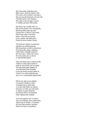 Que Vénus pelas ondas lha levava
(Bem como o vento leva branca vela)
Pera onde a forte armada se enxergava;
Que, por que não passassem, sem que nela
Tomassem porto, como desejava,
Pera onde as naus navegam a movia
A Acidália, que tudo, enfim, podia.

Mas firme a fez e imóbil, como viu
Que era dos Nautas vista e demandada,
Qual ficou Delos, tanto que pariu
Latona Febo e a Deusa à caça usada.
Pera lá logo a proa o mar abriu,
Onde a costa fazia üa enseada
Curva e quieta, cuja branca areia
Pintou de ruivas conchas Citereia.

Três fermosos outeiros se mostravam,
Erguidos com soberba graciosa,
Que de gramíneo esmalte se adornavam,
Na fermosa Ilha, alegre e deleitosa.
Claras fontes e límpidas manavam
Do cume, que a verdura tem viçosa;
Por entre pedras alvas se deriva
A sonorosa linfa fugitiva.

Num vale ameno, que os outeiros fende.
Vinham as claras águas ajuntar-se,
Onde üa mesa fazem, que se estende
Tão bela quanto pode imaginar-se.
Arvoredo gentil sobre ela pende,
Como que pronto está pera afeitar-se,
Vendo-se no cristal resplandecente,
Que em si o está pintando pròpriamente.


Mil árvores estão ao céu subindo,
Com pomos odoríferos e belos;
A laranjeira tem no fruito lindo
A cor que tinha Dafne nos cabelos.
Encosta-se no chão, que está caindo,
A cidreira cos pesos amarelos;
Os fermosos limõ es ali cheirando,
Estão virgíneas tetas imitando.

As árvores agrestes, que os outeiros
Têm com frondente coma ennobrecidos,
Álemos são de Alcides, e os loureiros
Do louro Deus amados e queridos;
Mirtos de Citereia, cos pinheiros
 