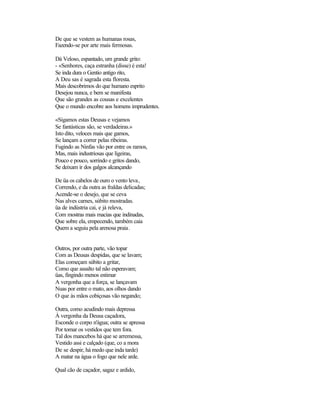 De que se vestem as humanas rosas,
Fazendo-se por arte mais fermosas.

Dá Veloso, espantado, um grande grito:
- «Senhores, caça estranha (disse) é esta!
Se inda dura o Gentio antigo rito,
A Deu sas é sagrada esta floresta.
Mais descobrimos do que humano esprito
Desejou nunca, e bem se manifesta
Que são grandes as cousas e excelentes
Que o mundo encobre aos homens imprudentes.

«Sigamos estas Deusas e vejamos
Se fantásticas são, se verdadeiras.»
Isto dito, veloces mais que gamos,
Se lançam a correr pelas ribeiras.
Fugindo as Ninfas vão por entre os ramos,
Mas, mais industriosas que ligeiras,
Pouco e pouco, sorrindo e gritos dando,
Se deixam ir dos galgos alcançando

De üa os cabelos de ouro o vento leva ,
Correndo, e da outra as fraldas delicadas;
Acende-se o desejo, que se ceva
Nas alves carnes, súbito mostradas.
üa de indústria cai, e já releva,
Com mostras mais macias que indinadas,
Que sobre ela, empecendo, também caia
Quem a seguiu pela arenosa praia.


Outros, por outra parte, vão topar
Com as Deusas despidas, que se lavam;
Elas começam súbito a gritar,
Como que assalto tal não esperavam;
üas, fingindo menos estimar
A vergonha que a força, se lançavam
Nuas por entre o mato, aos olhos dando
O que às mãos cobiçosas vão negando;

Outra, como acudindo mais depressa
À vergonha da Deusa caçadora,
Esconde o corpo n'água; outra se apressa
Por tomar os vestidos que tem fora.
Tal dos mancebos há que se arremessa,
Vestido assi e calçado (que, co a mora
De se despir, há medo que inda tarde)
A matar na água o fogo que nele arde.

Qual cão de caçador, sagaz e ardido,
 