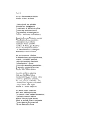 Canto X

Mas já o claro amador da Larisseia
Adúltera inclinava os animais


Lá pera o grande lago que rodeia
Temistitão, nos fins Ocidentais;
O grande ardor do Sol Favónio enfreia
Co sopro que nos tanques naturais
Encrespa a água serena e despertava
Os lírios e jasmins, que a calma agrava,

Quando as fermosas Ninfas, cos amantes
Pela mão, já conformes e contentes,
Subiam pera os paços radiantes
E de metais ornados reluzentes,
Mandados da Rainha, que abundantes
Mesas d’altos manjares excelentes
Lhe tinha aparelhados, que a fraqueza
Restaurem da cansada natureza.

Ali, em cadeiras ricas, cristalinas,
Se assentam dous e dous, amante e dama;
Noutras, à cabeceira, d’ouro finas,
Está co a bela Deusa o claro Gama.
De iguarias suaves e divinas,
A quem não chega a Egípcia antiga fama ,
Se acumulam os pratos de fulvo ouro,
Trazidos lá do Atlântico tesouro.

Os vinhos odoríferos, que acima
Estão não só do Itálico Falerno
Mas da Ambrósia, que Jove tanto estima
Com todo o ajuntamento sempiterno,
Nos vasos, onde em vão trabalha a lima,
Crespas escumas erguem, que no interno
Coração movem súbita alegria,
Saltando co a mistura d’água fria.

Mil práticas alegres se tocavam;
Risos doces, sutis e argutos ditos,
Que entre um e outro manjar se ale vantavam,
Despertando os alegres apetitos;
Músicos instrumentos não faltavam
(Quais, no profundo Reino, os nus espritos
Fizeram descansar da eterna pena)
Cüa voz düa angélica Sirena.
 