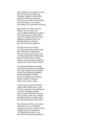 Veja a batalha e os seus esforce e anime;
Mas um tiro, que com zunido voa,
De sangue o tingirá no andor sublime.
Já não verá remédio ou manha boa
Nem força que o Pacheco muito estime;
Inventará traições e vãos venenos,
Mas sempre (o Céu querendo) fará menos.

Que tornará a vez sétima (cantava)
Pelejar co invicto e forte Luso,
A quem nenhum trabalho pesa e agrava;
Mas, contudo, este só o fará confuso.
Trará pera a batalha, horrenda e brava,
Máquinas de madeiros fora de uso,
Pera lhe abalroar as caravelas,
Que até’li vão lhe fora cometê-las.

Pela água levará serras de fogo
Pera abrasar-lhe quanta armada tenha;
Mas a militar arte e engenho logo
Fará ser vã a braveza com que venha.
- «Nenhum claro barão no Márcio jogo,
Que nas asas da Fama se sustenha,
Chega a este, que a palma a todos toma.
E perdoe-me a ilustre Grécia ou Roma.

«Porque tantas batalhas, sustentadas
Com muito pouco mais de cem soldados,
Com tantas manhas e artes inventadas,
Tantos Cães não imbeles profligados,
Ou parecerão fábulas sonhadas,
Ou que os celestes Coros, invocados,
Decerão a ajudá-lo e lhe darão
Esforço, força, ardil e coração.

«Aquele que nos campos Maratónios
O grão poder de Dário estrui e rende,
Ou quem, com quatro mil Lacedemónios,
O passo de Termópilas defende,
Nem o mancebo Cocles dos Ausónios,
Que com todo o poder Tusco contende
Em defensa da ponte, ou Quinto Fábio,
Foi como este na guerra forte e sábio.»

Mas neste passo a Ninfa, o som canoro
Abaxando, fez ronco e entristecido,
Cantando em baxa voz, envolta em choro,
O grande esforço mal agardecido.
- «Ó Belisário (disse) que no coro
Das Musas serás sempre engrandecido,
 
