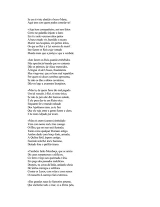 Se em ti viste abatido o bravo Marte,
Aqui tens com quem podes consolar-te!

«Aqui tens companheiro, assi nos feitos
Como no galardão injusto e duro;
Em ti e nele veremos altos peitos
A baxo estado vir, humilde e escuro.
Morrer nos hospitais, em pobres leitos,
Os que ao Rei e à Lei servem de muro!
Isto fazem os Reis cuja vontade
Manda mais que a justiça e que a verdade.

«Isto fazem os Reis quando embebidos
Nüa apa rência branda que os contenta
Dão os prémios, de Aiace merecidos,
À língua vã de Ulisses, fraudulenta.
Mas vingo-me: que os bens mal repartidos
Por quem só doces sombras apresenta,
Se não os dão a sábios cavaleiros,
Dão-os logo a avarentos lisonjeiros.

«Mas tu, de quem ficou tão mal pagado
Um tal vassalo, ó Rei, só nisto inico,
Se não és pera dar -lhe honroso estado,
É ele pera dar-te um Reino rico.
Enquanto for o mundo rodeado
Dos Apolíneos raios, eu te fico
Que ele seja entre a gente ilustre e claro,
E tu nisto culpado por avaro.

«Mas eis outro (cantava) intitulado
Vem com nome real e traz consigo
O filho, que no mar será ilustrado,
Tanto como qualquer Romano antigo.
Ambos darão com braço forte, armado,
A Quíloa fértil, áspero castigo,
Fazendo nela Rei leal e humano,
Deitado fora o pérfido tirano.

«Também farão Mombaça, que se arreia
De casas sumptuosas e edifícios,
Co ferro e fogo seu queimada e feia,
Em pago dos passados malefícios.
Despois, na costa da Índia, andando cheia
De lenhos inimigos e artifícios
Contra os Lusos, com velas e com remos
O mancebo Lourenço fará extremos.

«Das grandes naus do Samorim potente,
Que encherão todo o mar, co a férrea pela,
 